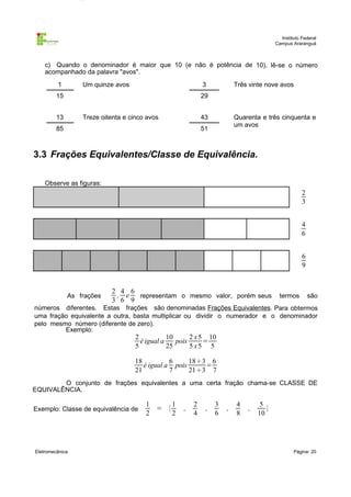 Instituto Federal
Campus Araranguá

c) Quando o denominador é maior que 10 (e não é potência de 10), lê-se o número
acompanhado da palavra "avos".
1

Um quinze avos

3

15

Três vinte nove avos

29

13

Treze oitenta e cinco avos

43

85

Quarenta e três cinquenta e
um avos

51

3.3 Frações Equivalentes/Classe de Equivalência.
Observe as figuras:

2
3
4
6
6
9

As frações

2 4 6
, e
representam o mesmo valor, porém seus
3 6 9

termos

são

números diferentes. Estas frações são denominadas Frações Equivalentes. Para obtermos
uma fração equivalente a outra, basta multiplicar ou dividir o numerador e o denominador
pelo mesmo número (diferente de zero).
Exemplo:

2
10
2 x 5 10
é igual a
pois
=
5
25
5 x5 5

18
6
18÷3 6
é igual a pois
=
21
7
21÷3 7
O conjunto de frações equivalentes a uma certa fração chama-se CLASSE DE
EQUIVALÊNCIA.
Exemplo: Classe de equivalência de

Eletromecânica

1
2

= {

1
2

,

2
4

,

3
6

,

4
8

,

5
}
10

Página: 20

 