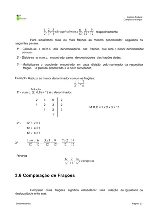 Instituto Federal
Campus Araranguá

1 2 3
6 8 9
, e são equivalentes a , e
respectivamente.
2 3 4
12 12 12
Para reduzirmos duas ou mais frações ao mesmo denominador, seguimos os
seguintes passos:
1º - Calcula-se o m.m.c. dos denominadores das frações que será o menor denominador
comum.
2º - Divide-se o m.m.c. encontrado pelos denominadores das frações dadas.
3º - Multiplica-se o quociente encontrado em cada divisão pelo numerador da respectiva
fração. O produto encontrado é o novo numerador.
Exemplo: Reduzir ao menor denominador comum as frações:

1 3 7
, e
2 4 6

Solução:
1º - m.m.c. (2, 4, 6) = 12 é o denominador.
2

4

6

2

1

2

3

2

1

3

3

M.M.C = 2 x 2 x 3 = 12

1
2º -

12 ÷ 2 = 6
12 ÷ 4 = 3
12 ÷ 6 = 2

3º -

1x6 6
3x3 9
7 x 2 14
= .....
= .....
=
12 12
12 12
12 12

Portanto:

6 9 14
, , é a resposta
12 12 12

3.6 Comparação de Frações

Comparar duas
desigualdade entre elas.
Eletromecânica

frações

significa

estabelecer

uma

relação

de igualdade ou

Página: 23

 
