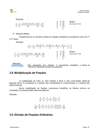 Instituto Federal
Campus Araranguá

Exemplo:

2 3 2 x 43 x 3 89 17
 =
=
=
3 4
12
12 12

3
3
3
1

4
2
1

2
2
3

M.M.C.
2 x 2 x 3 = 12

3º Números Mistos.
Transformam-se os números mistos em frações impróprias e procede-se como nos 1º
e 2º casos.
Exemplo:

1
1 2 x 31 1 x 41 61 41 7 5
2 1 =

=

= 
3
4
3
4
3
4
3 4
7 5 7 x 45 x 3 2815 43
 =
=
=
3 4
12
12
12

A tenção :

3
3
3
1

4
2
1

2
2
3

M.M.C.
2 x 2 x 3 = 12

Nas operações com frações, é conveniente simplificar e extrair os
inteiros do resultado sempre que possível.

3.8 Multiplicação de Frações
A multiplicação de duas ou mais frações é igual a uma outra fração, obtida da
seguinte forma: O numerador é o produto dos numeradores e o denominador é o produto dos
denominadores.
Numa multiplicação de frações, costuma-se simplificar os fatores comuns ao
numerador e ao denominador antes de efetua-la.
Exemplo:

2 31 2 1 2 x 1 2
x = x =
=
31 5 1 5 1 x 5 5
1 51 3 1 1 3 1 x 1 x 3 3
x x = x x =
=
102 6 5 2 6 5 2 x 6 x 5 60

3.9 Divisão de Frações Ordinárias

Eletromecânica

Página: 26

 