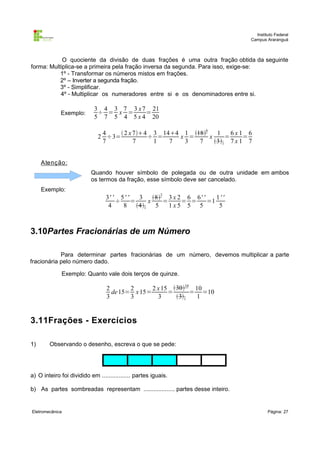 Instituto Federal
Campus Araranguá

O quociente da divisão de duas frações é uma outra fração obtida da seguinte
forma: Multiplica-se a primeira pela fração inversa da segunda. Para isso, exige-se:
1º - Transformar os números mistos em frações.
2º – Inverter a segunda fração.
3º - Simplificar.
4º - Multiplicar os numeradores entre si e os denominadores entre si.
Exemplo:

3 4 3 7 3 x 7 21
÷ = x =
=
5 7 5 4 5 x 4 20
4
 2 x 74 3 144 1 186 1
6x1 6
2 ÷3=
÷ =
x =
x
=
=
7
7
1
7
3
7
31 7 x 1 7

A tenção :
Quando houver símbolo de polegada ou de outra unidade em ambos
os termos da fração, esse símbolo deve ser cancelado.
Exemplo:

3' ' 5 ' '
3 82 3 x 2 6 6' '
1''
÷
=
x
=
= =
=1
4
8 41 5
1x5 5 5
5

3.10Partes Fracionárias de um Número
Para determinar partes fracionárias de um número, devemos multiplicar a parte
fracionária pelo número dado.
Exemplo: Quanto vale dois terços de quinze.

2
2
2 x 15 3010 10
de 15= x 15=
=
= =10
3
3
3
31
1

3.11Frações - Exercícios
1)

Observando o desenho, escreva o que se pede:

a) O inteiro foi dividido em ................. partes iguais.
b) As partes sombreadas representam ................... partes desse inteiro.

Eletromecânica

Página: 27

 