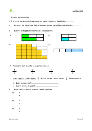 Instituto Federal
Campus Araranguá

c) A fração representada é: .........................
d) O termo da fração que indica em quantas partes o inteiro foi dividido é o..................
e)

O termo da fração que indica quantas dessas partes foram tomadas é o ..................

2)

Escreva as frações representadas pelos desenhos:

a)

c)

b)

d)

3) Represente com desenho as seguintes frações:
7

2

1

5

8

3

9

3

4) Numa pizzaria, Antônio comeu

1
de uma pizza e Larissa comeu
2

2
4

da mesma pizza.

a) Quem comeu mais?.........................................................
b) Quanto sobrou da pizza? ................................................
5)

Faça a leitura de cada uma das frações seguintes:
a)

3
4

b)

2
5

c)

1
8

Eletromecânica

Página: 28

 