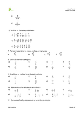 Instituto Federal
Campus Araranguá

d)

5
100

e)

23
43

6) Circule as frações equivalentes a:
a)

2 10 3 5 3 4
= , ,
, ,
5 25 4 20 15 10

b)

6 10 3 12 18 7 30
= , , ,
, ,
7 25 4 14 21 9 3

c)

6 12 5 5 3 7 27
= , , , , ,
4 8 6 9 2 9 51

7) Transforme os números mistos em frações impróprias:
a)

2

7
9

b)

8) Extraia os inteiros das frações:
a)
b)
13

6
e)

7
2

f)

3

1
2

c)

e)

f)

,

1 10 5
, ,
4 3 6

19
4

25
11

g)

14
3

h)

17
9

c)

9
12

d)

12
15

g)

27
36

h)

24
32

c)

3 6
,
5 8

d)

2 1
,
7 9

g)

1 2 5
, ,
10 3 2

h)

3 3
, ,4
4 7

18
27

8 16
f)

10
13

d)

,

4 6

3

8
3

9

15
25

d)

c)

10) Reduza as frações ao mesmo denominador:
a)
b)
1 5
1 3
e)

3
7

16
5

9) Simplifique as frações, tornando-as irredutíveis:
a)
b)
2
6

4

12

1
2
,
, 3
3
5

11) Compare as frações, escrevendo-as em ordem crescente:

Eletromecânica

Página: 29

 