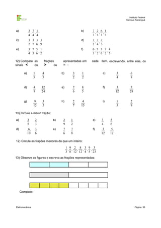 Instituto Federal
Campus Araranguá

a)

3 7 1
, ,
4 4 4

b)

7 2 6 1
, , ,
3 3 3 3

c)

3 3 3 3
, , ,
2 7 6 9

d)

7 7 7
, ,
2 4 3

e)

3 7 5 1
, , ,
4 3 6 2

f)

6 5 3 7 4
, , , ,
3 2 6 2 5

12) Compare as
sinais <
ou

frações
>
ou

apresentadas em
= :

cada

item, escrevendo, entre elas, os

a)

1
5

4
5

b)

3
2

1
2

c)

3
4

6
8

d)

4
8

12
24

e)

7
6

8
5

f)

3
12

7
28

g)

9
15

3
5

h)

2
7

4
15

i)

1
5

2
9

13) Circule a maior fração:
a)

3
5

2
3

b)

2
9

1
2

c)

3
4

5
6

d)

6
10

3
6

e)

7
6

7
8

f)

3
12

5
12

12) Circule as frações menores do que um inteiro:

1 9 2 8 3 9 3
, ,
, , , ,
3 8 12 12 4 5 23
13) Observe as figuras e escreva as frações representadas:

Complete:

Eletromecânica

Página: 30

 