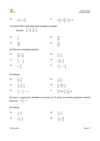 Instituto Federal
Campus Araranguá

e)

1
6
2 1
7
9

f)

3

6
5
1
2 1 13
11
6
2

19) Quanto falta a cada fração para completar a unidade?
Exemplo:

5 8 5 3
 − =
8 8 8 8

a)

1
4

b)

13
16

c)

12
27

d)

17
64

3 2
−
9 9

20) Efetue as subtrações indicadas:
a)

15 3
−
10 10

b)

c)

2
1
−
3
4

d)

5
6

f)

a)

3 3
x
4 2

b)

7 3
x
3 5

c)

3 5 2
x x
4 3 6

d)

6 10 3
x
x
4 9 2

e)

1
1
x
x 3
3
2

f)

2
3 2
x 28 x x
x4
7
4 14

e)

3−

3

4 1
−
13 2

2

1
1
− 1
2
3

21) Resolva:

22) Qual o comprimento resultante da emenda de 16 barras em sentido longitudinal medindo

5

cada uma

3''
?
4

23) Calcule:
a)

3 3
÷
4 2

b)

7 3
÷
5 5

c)

3 1
2 ÷
4 3

d)

3 10
3 ÷
5 11

Eletromecânica

Página: 32

 
