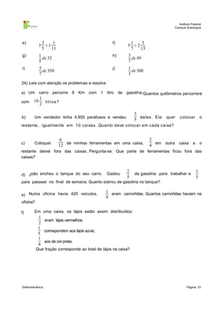 Instituto Federal
Campus Araranguá

e)

2
1
3 ÷1
5
11

f)

1
3
5 ÷2
7
13

g)

1
de 32
5

h)

3
de 49
7

i)

5
de 350
7

j)

1
de 300
3

24) Leia com atenção os problemas e resolva:
a) Um

carro percorre 8 Km com

1
2 lit r os?

1 litro de gasolina.Quantos quilômetros percorrerá

com

10

b)

Um vendedor tinha 4.850 parafusos e vendeu

3
5 deles. Ele

quer

colocar

o

restante, igualmente em 10 caixas. Quanto deve colocar em cada caixa?

c)

Coloquei

6
12 de minhas ferramentas em uma caixa,

2
4 em outra caixa e o

restante deixei fora das caixas. Pergunta-se: Que parte de ferramentas ficou fora das
caixas?

d) João encheu o tanque do seu carro.

Gastou

2
5

da gasolina para trabalhar e

1
5

para passear no final de semana. Quanto sobrou de gasolina no tanque?
e) Numa oficina havia 420 veículos,

1
eram caminhões. Quantos caminhões haviam na
4

oficina?
f)

Em uma caixa, os lápis estão assim distribuídos:

1
eram lápis vermelhos;
2
1
correspondem aos lápis azuis;
5
1
aos de cor preta.
4
Que fração corresponde ao total de lápis na caixa?

Eletromecânica

Página: 33

 