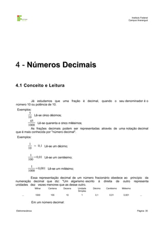 Instituto Federal
Campus Araranguá

4 - Números Decimais
4.1 Conceito e Leitura

Já estudamos que uma fração é decimal, quando o seu denominador é o
número 10 ou potência de 10.
Exemplos:

5
Lê-se cinco décimos;
10
45
Lê-se quarenta e cinco milésimos;
1000

As frações decimais podem ser representadas através de uma notação decimal
que é mais conhecida por "número decimal".
Exemplos:

1
= 0,1 Lê-se um décimo;
10
1
=0,01 Lê-se um centésimo;
100
1
=0,001 Lê-se um milésimo;
1000
Essa representação decimal de um número fracionário obedece ao princípio da
numeração decimal que diz: "Um algarismo escrito à direita de outro representa
unidades dez vezes menores que as desse outro.
Milhar

Dezena

Unidade
Simples

Décimo

Centésimo

Milésimo

1000

...

Centena
100

10

1

0,1

0,01

0,001

...

Em um número decimal:
Eletromecânica

Página: 35

 