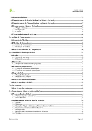 Instituto Federal
Campus Araranguá

4.1 Conceito e Leitura..............................................................................................................................35
4.2 Transformação de Fração Decimal em Número Decimal................................................................36
4.3 Transformação de Número Decimal em Fração Decimal................................................................37
4.4 Operações com Números Decimais...................................................................................................37
4.4.1 Adição e Subtração..........................................................................................................................................37
4.4.2 Multiplicação...................................................................................................................................................37
4.4.3 Divisão.............................................................................................................................................................38

4.5 Números Decimais - Exercícios.........................................................................................................40
5 - Medidas de Comprimento.......................................................................................................................44
5.1 Conceito de Medida............................................................................................................................44
5.2 Medidas de Comprimento..................................................................................................................45
5.2.1 Leitura de Comprimentos.................................................................................................................................45
5.2.2 Mudanças de Unidade......................................................................................................................................45

5.3 Exercícios - Medidas de Comprimento.............................................................................................46
6 - ProporçãoRazão e Regra de Três...........................................................................................................49
6.1 Razão...................................................................................................................................................49
6.1.1 Inversa de uma razão........................................................................................................................................50
6.1.2 Cálculo de uma razão.......................................................................................................................................50

6.2 Proporção............................................................................................................................................51
6.2.1 Propriedade fundamental das proporções........................................................................................................51

6.3 Grandezas proporcionais...................................................................................................................52
6.3.1 Grandezas diretamente proporcionais..............................................................................................................52
6.3.2 Grandezas inversamente proporcionais...........................................................................................................52

6.4 Regra de Três......................................................................................................................................53
6.4.1 Regra de Três Simples.....................................................................................................................................53
6.4.2 Regra de Três Composta..................................................................................................................................55

6.5 Exercícios - Proporcionalidade..........................................................................................................58
6.6 Exercícios - Regra de Três.................................................................................................................59
7 - Porcentagem............................................................................................................................................62
7.1 Exercícios - Porcentagem...................................................................................................................62
8 - Operações com Números Inteiros Relativos...........................................................................................64
8.1 Números Inteiros Relativos................................................................................................................64
8.1.1 Números Opostos ou Simétricos......................................................................................................................65
8.1.2 Valor Absoluto.................................................................................................................................................65

8.2 Operações com números Inteiros Relativos......................................................................................65
8.2.1 Adição..............................................................................................................................................................65
8.2.2 Subtração..........................................................................................................................................................66
8.2.3 Exemplos: Adição e Subtração de Números Inteiros Relativos......................................................................66
8.2.4 Expressões com números Inteiros Relativos....................................................................................................67
8.2.5 Multiplicação...................................................................................................................................................67
8.2.6 Multiplicação com mais de dois números Relativos........................................................................................68
8.2.7 Divisão.............................................................................................................................................................68

Eletromecânica

Página: 4

 