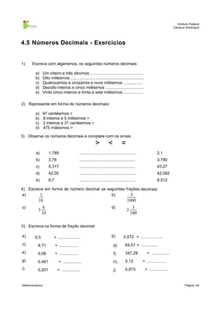 Instituto Federal
Campus Araranguá

4.5 Números Decimais - Exercícios

1)

Escreva com algarismos, os seguintes números decimais:
a)
b)
c)
d)
e)

Um inteiro e três décimos ..............................................
Oito milésimos ...............................................................
Quatrocentos e cinqüenta e nove milésimos .................
Dezoito inteiros e cinco milésimos .................................
Vinte cinco inteiros e trinta e sete milésimos .................

2) Represente em forma de números decimais:
a)
b)
c)
d)

97 centésimos =
8 inteiros e 5 milésimos =
2 inteiros e 31 centésimos =
475 milésimos =

3) Observe os números decimais e complete com os sinais:

>

<

=

a)

1,789

..................................................

2,1

b)

3,78

.................................................

3,780

c)

4,317

.................................................

43,27

d)

42,05

..................................................

42,092

e)

8,7

.................................................

8,512

4) Escreva em forma de número decimal as seguintes frações decimais:
a)
b)
3
5

10
c)

3

1000

8
10

d)

2

3
100

5) Escreva na forma de fração decimal:
a)

0,5

= ...................

b)

0,072 = ...................

c)

8,71

= ................

d)

64,01 = ..............

e)

0,08

= ................

f)

347,28

g)

0,481

= ................

h)

0,12

i)

0,201

= ................

j)

0,873

Eletromecânica

= ................
= ................
= ................

Página: 40

 