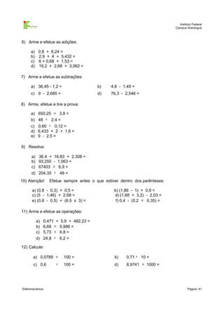Instituto Federal
Campus Araranguá

6) Arme e efetue as adições:
a) 0,8 + 6,24 =
b) 2,9 + 4 + 5,432 =
c) 6 + 0,68 + 1,53 =
d) 19,2 + 2,68 + 3,062 =
7) Arme e efetue as subtrações:
a) 36,45 - 1,2 =

b)

4,8 - 1,49 =

c) 9 - 2,685 =

d)

76,3 - 2,546 =

8) Arme, efetue e tire a prova:
a) 650,25 × 3,8 =
b) 48 ÷ 2,4 =

c) 0,60 ÷ 0,12 =
d) 6,433 + 2 + 1,6 =
e) 9 - 2,5 =
9) Resolva:
a) 36,4 + 16,83 + 2,308 =
b) 93,250 - 1,063 =
c) 67403 × 6,9 =
d) 204,35 ÷ 48 =
10) Atenção!

Efetue sempre antes o que estiver dentro dos parênteses:

a) (0,8 - 0,3) + 0,5 =
c) (5 - 1,46) + 2,68 =
e) (0,8 - 0,5) + (6,5 x 3) =

b) (1,86 - 1) + 0,9 =
d) (1,68 + 3,2) - 2,03 =
f) 0,4 - (0,2 × 0,35) =

11) Arme e efetue as operações:
a) 0,471 + 5,9 + 482,23 =
b) 6,68 × 5,986 =
c) 5,73 × 6,8 =
d) 24,8 ÷ 6,2 =
12) Calcule:
a) 0,0789 ×

100 =

b)

0,71 ÷ 10 =

÷

100 =

d)

8,9741 × 1000 =

c) 0,6

Eletromecânica

Página: 41

 