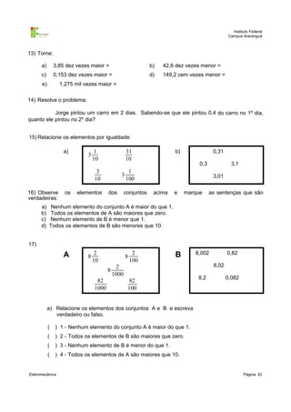 Instituto Federal
Campus Araranguá

13) Torne:
a)

3,85 dez vezes maior =

b)

42,6 dez vezes menor =

c)

0,153 dez vezes maior =

d)

149,2 cem vezes menor =

e)

1,275 mil vezes maior =

14) Resolva o problema:
Jorge pintou um carro em 2 dias. Sabendo-se que ele pintou 0,4 do carro no 1º dia,
quanto ele pintou no 2º dia?
15) Relacione os elementos por igualdade:
a)

3

1
10

31
10

3
10
16) Observe
verdadeiras:
a)
b)
c)
d)

os

elementos

3
dos

b)

0,31
0,3

3,1

1
100

conjuntos

3,01
acima

e

marque

as sentenças que são

Nenhum elemento do conjunto A é maior do que 1.
Todos os elementos de A são maiores que zero.
Nenhum elemento de B é menor que 1.
Todos os elementos de B são menores que 10.

17)

A

8

2
10

8
8

82
1000

2
100

B

2
1000
82
100

8,002

0,82
8,02

8,2

0,082

a) Relacione os elementos dos conjuntos A e B e escreva
verdadeiro ou falso.
(

) 1 - Nenhum elemento do conjunto A é maior do que 1.

(

) 2 - Todos os elementos de B são maiores que zero.

(

) 3 - Nenhum elemento de B é menor do que 1.

(

) 4 - Todos os elementos de A são maiores que 10.

Eletromecânica

Página: 42

 