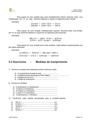 Instituto Federal
Campus Araranguá

Para passar de uma unidade para outra imediatamente inferior, devemos fazer uma
multiplicação por 10, ou seja, devemos deslocar a vírgula um algarismo para a direita.
Exemplos:
3,72 dam = (3,72 x 10) m = 37,2 m
5,89 dam = (5,89 x 10) m = 58,9 m
Para passar de uma unidade imediatamente superior, devemos fazer uma divisão
por 10, ou seja, devemos deslocar a vírgula de um algarismo para esquerda.
Exemplos:
389,2 cm = (389,2 : 10) dm = 38,92 dm
8,75 m = (8,75 : 10) dam = 0,875 dam
Para passar de uma unidade para outra qualquer, basta aplicar sucessivamente uma
das regras anteriores:
Exemplos:
a) 3,584 km = 35,84 hm = 358,4 dam = 3584 m
b) 87,5 dm = 8,75 m = 0,875 dam = 0,0875 hm

5.3 Exercícios

-

Medidas de Comprimento

1) Escreva a unidade mais adequada quando você quer medir:
a)
b)
c)
d)

O comprimento da sala de aula: ....................................
A distância entre Araranguá e Porto Alegre: ......................................
A largura de um livro:....................................................
A folga de virabrequim:..................................................

2) Escreva as medidas:
a)
b)
c)
d)
e)
3)

8 hectômetros e 9 decâmetros: .....................................
3 metros e 5 milímetros: ................................................
27 metros e 5 milímetros: ..............................................
1 metro e 17 centímetros:..............................................
15 decímetros e 1 milímetro: .........................................

Transforme cada medida apresentada para a unidade indicada:
a)
b)
c)
d)
e)

527 m = ...................................................................cm
0,783 m = ................................................................mm
34,5da m = ..............................................................cm
0,8 m = ....................................................................mm
22,03 m = ................................................................dm

Eletromecânica

Página: 46

 