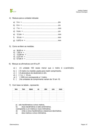 Instituto Federal
Campus Araranguá

4) Reduza para a unidade indicada:
a) 5 m = .......................................................................dm
b) 6 m = .......................................................................cm
c)

7 m = .......................................................................mm

d) 9 dm = .....................................................................cm
e) 12 dm = ...................................................................mm
f)

18 cm = ...................................................................mm

g) 0,872 m = ................................................................mm
5) Como se lêem as medidas:
a)
b)
c)
d)
e)

38,65 m = ......................................................................
1,50 m = ........................................................................
13,08 km = ....................................................................
2,37 hm = ......................................................................
9,728 m = ......................................................................

6) Marque as afirmativas com V ou F:
a) (
b)
c)
d)
e)
f)

) A unidade 100 vezes menor que o metro é o centímetro.

( ) O metro é a medida usada para medir comprimento.
( ) A abreviatura de decâmetro é dm.
( ) 1 m = 10 cm.
( ) 1000 mm corresponde a 1 metro.
( ) As unidades de comprimento variam de 10 em 10.

7) Com base na tabela , represente:
km

hm

dam

m

dm

cm

mm

a) oito hectômetros e cinco metros.
b)
doze decâmetros e sete centímetros.
c)cinqüenta e um metros e nove milímetros.
d)
vinte e cinco hectômetros e dezenove decímetros.
e)
dois metros e cinco milímetros.

Eletromecânica

Página: 47

 