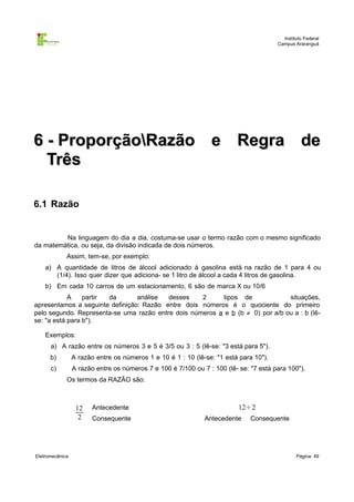 Instituto Federal
Campus Araranguá

6 - ProporçãoRazão e Regra de
Três
6.1 Razão

Na linguagem do dia a dia, costuma-se usar o termo razão com o mesmo significado
da matemática, ou seja, da divisão indicada de dois números.
Assim, tem-se, por exemplo:
a) A quantidade de litros de álcool adicionado à gasolina está na razão de 1 para 4 ou
(1/4). Isso quer dizer que adiciona- se 1 litro de álcool a cada 4 litros de gasolina.
b) Em cada 10 carros de um estacionamento, 6 são de marca X ou 10/6
A
partir
da
análise
desses
2
tipos de
situações,
apresentamos a seguinte definição: Razão entre dois números é o quociente do primeiro
pelo segundo. Representa-se uma razão entre dois números a e b (b ≠ 0) por a/b ou a : b (lêse: "a está para b").
Exemplos:
a) A razão entre os números 3 e 5 é 3/5 ou 3 : 5 (lê-se: "3 está para 5").
b)

A razão entre os números 1 e 10 é 1 : 10 (lê-se: "1 está para 10").

c)

A razão entre os números 7 e 100 é 7/100 ou 7 : 100 (lê- se: "7 está para 100").
Os termos da RAZÃO são:

12
2

Eletromecânica

Antecedente
Consequente

12÷2
Antecedente

Consequente

Página: 49

 