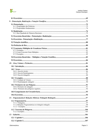 Instituto Federal
Campus Araranguá

8.3 Exercícios:...........................................................................................................................................69
9 - Potenciação, Radiciação e Notação Científica.......................................................................................72
9.1 Potenciação.........................................................................................................................................72
9.1.1 Propriedades das Potências..............................................................................................................................73
9.1.2 Propriedades fundamentais:.............................................................................................................................74

9.2 Radiciação...........................................................................................................................................74
9.2.1 Raiz Quadrada de Números Racionais.............................................................................................................75

9.3 Exercícios Resolvidos - Potenciação e Radiciação:..........................................................................75
9.4 Exercícios - Potenciação e Radiciação...............................................................................................77
9.5 Notação científica................................................................................................................................80
9.6 Potências de Dez.................................................................................................................................80
9.7 Constantes Múltiplos de Grandezas Físicas.....................................................................................81
9.7.1 Exemplos..........................................................................................................................................................81
9.7.2 Como Converter Entre Múltiplos.....................................................................................................................82
9.7.3 Exemplos..........................................................................................................................................................82

9.8 Exercícios Resolvidos – Múltiplos e Notação Científica..................................................................83
9.9 Exercícios............................................................................................................................................84
10 - Área, Volume e Perímetro.....................................................................................................................86
10.1 Introdução........................................................................................................................................86
10.2 Áreas.................................................................................................................................................86
10.2.1 Área do círculo...............................................................................................................................................86
10.2.2 Área de Paralelogramos.................................................................................................................................87
10.2.3 Área de triângulos..........................................................................................................................................88

10.3 Exemplos..........................................................................................................................................88
10.3.1 Unidade de Volume.......................................................................................................................................90
10.3.2 Paralelepípedo retângulo: ..............................................................................................................................90

10.4 Perímetro de um Polígono...............................................................................................................91
10.4.1 Perímetro do retângulo...................................................................................................................................91
10.4.2 Perímetro dos polígonos regulares................................................................................................................92

10.5 Comprimento da Circunferência.....................................................................................................93
10.6 Exercícios..........................................................................................................................................94
11 - Trigonometria E Relações Métricas Triângulo Retângulo..................................................................97
11.1 Trigonometria...................................................................................................................................97
11.1.1 Triângulos......................................................................................................................................................97
11.1.2 Relações Trigonométricas no triângulo retângulo.........................................................................................99
11.1.3 Exemplos....................................................................................................................................................103

11.2 Teorema de Pitágoras....................................................................................................................104
11.2.1 Exemplos......................................................................................................................................................105

12 - Gabarito...............................................................................................................................................106
12.1 Capítulo 1.......................................................................................................................................106
12.2 Capítulo 2.......................................................................................................................................107
Eletromecânica

Página: 5

 