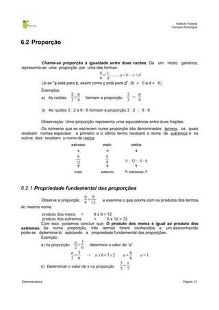 Instituto Federal
Campus Araranguá

6.2 Proporção

Chama-se proporção à igualdade entre duas razões. De um modo genérico,
representa-se uma proporção por uma das formas:

a c
= .. .. . . a÷b : : c÷d
b d

Lê-se "a está para b, assim como c está para d". (b ≠ 0 e d ≠ 0)
Exemplos:
a) As razões

2 6
e
3 9

formam a proporção

2
6
=
3
9

b) As razões 3 : 2 e 9 : 6 formam a proporção 3 : 2 :: 9 : 6
Observação: Uma proporção representa uma equivalência entre duas frações.
Os números que se escrevem numa proporção são denominados termos, os quais
recebem nomes especiais: o primeiro e o último termo recebem o nome de extremos e os
outros dois recebem o nome de meios

6.2.1 Propriedade fundamental das proporções
Observe a proporção
do mesmo nome.

6 9
=
8 12

e examine o que ocorre com os produtos dos termos

produto dos meios =
8 x 9 = 72
produto dos extremos
=
6 x 12 = 72
Com isso, podemos concluir que: O produto dos meios é igual ao produto dos
extremos. Se numa proporção, três termos forem conhecidos e um desconhecido
pode-se determina-lo aplicando a propriedade fundamental das proporções.
Exemplo:

a 3
= , determine o valor de “a”.
2 6
a 3
6
=
 a x 6=3 x 2
a=
2 6
6
3 x
b) Determinar o valor de x na proporção 5 = 7
a) na proporção

Eletromecânica

a=1

Página: 51

 
