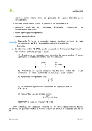 Instituto Federal
Campus Araranguá

−

escrever, numa
correspondem;

−

escrever, numa mesma coluna, as grandezas de mesma espécie;

−

determinar
quais são
as
inversamente proporcionais;

−

formar a proporção correspondente;

−

resolver a equação obtida.

mesma

linha,

as

grandezas

grandezas

de

espécies diferentes que se

diretamente

proporcionais

ou

Observação: Ao formar a proporção, deve-se considerar o inverso da razão
correspondente quando for grandezas inversamente proporcionais.
Exemplos:
a) Se três limas custam R$ 27,00, quanto se pagará por 7 limas iguais às primeiras?
Para resolver o problema, procede-se assim:
1º) Organizam-se as sucessões com elementos da mesma espécie. É comum
organizar as sucessões verticalmente para depois calcular:
Limas
3
7

R$
R$ 27,00
x

2º) Valendo-se do seguinte raciocínio: "se três limas custam R$
aumentando as limas, aumentarão os reais, logo, a regra é simples.
3º) A proporção correspondente será:

27,00,

3 27
=
7 X

4º) De acordo com a propriedade fundamental das proporções, tem-se:
3 ⋅ X = 27 ⋅ 7
5º) Resolvendo a equação formada, tem-se:

X=

279 . 7
=9 . 7=63
31

RESPOSTA: O preço das limas será R$ 63,00
b)Um automóvel, em velocidade constante de 80 km/h, percorre uma certa distância
em 6 horas. Em quantas horas fará o mesmo percurso se diminuir a velocidade para 60 km/
h?

Eletromecânica

Página: 54

 