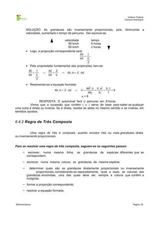 Instituto Federal
Campus Araranguá

SOLUÇÃO: As grandezas são inversamente proporcionais, pois, diminuindo a
velocidade, aumentará o tempo de percurso. Daí escreve-se:
velocidade
80 km/h
60 km/h
• Logo, a proporção correspondente será:

tempo
6 horas
x horas

80 1
=
60 6
X

• Pela propriedade fundamental das proporções, tem-se:

80 1
=
60 6
X



80 X
=
60 6

 80 . 6= X .60

• Resolvendo-se a equação formada:

80 .6= X . 60



X=

808 .6 8 . 61 8 .1
=
=
=8
606
61
1

x=8
RESPOSTA: O automóvel fará o percurso em 8 horas.
Vimos que a sucessão que contém ( x ) serve de base para saber se qualquer
uma outra é direta ou inversa. Se é direta, recebe as setas no mesmo sentido e se inversa, em
sentidos opostos.

6.4.2 Regra de Três Composta
Uma regra de três é composta, quando envolve três ou mais grandezas, direta
ou inversamente proporcionais.
Para se resolver uma regra de três composta, seguem-se os seguintes passos:

−

escrever, numa
correspondem;

−

escrever, numa mesma coluna, as grandezas de mesma espécie;

−

determinar quais são as grandezas diretamente proporcionais ou inversamente
proporcionais, considerando-se separadamente, duas a duas, as colunas das
grandezas envolvidas, uma das quais deve ser, sempre a coluna que contém a
incógnita;

−

formar a proporção correspondente;

−

resolver a equação formada.

Eletromecânica

mesma

linha,

as

grandezas

de

espécies diferentes que se

Página: 55

 