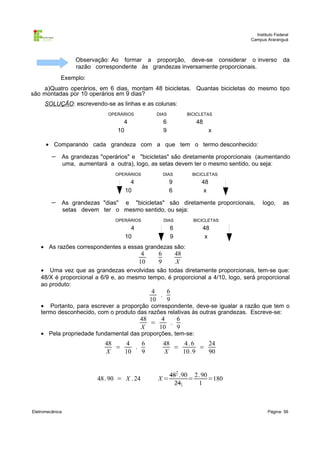 Instituto Federal
Campus Araranguá

Observação: Ao formar a proporção, deve-se considerar o inverso
razão correspondente às grandezas inversamente proporcionais.

da

Exemplo:
a)Quatro operários, em 6 dias, montam 48 bicicletas. Quantas bicicletas do mesmo tipo
são montadas por 10 operários em 9 dias?
SOLUÇÃO: escrevendo-se as linhas e as colunas:
OPERÁRIOS

DIAS

4
10

BICICLETAS

6
9

48
x

• Comparando cada grandeza com a que tem o termo desconhecido:

−

As grandezas "operários" e "bicicletas" são diretamente proporcionais (aumentando
uma, aumentará a outra), logo, as setas devem ter o mesmo sentido, ou seja:
OPERÁRIOS

DIAS

4
10

−

BICICLETAS

9
6

48
x

As grandezas "dias" e "bicicletas" são diretamente proporcionais,
setas devem ter o mesmo sentido, ou seja:
OPERÁRIOS

DIAS

4
10

logo,

as

BICICLETAS

6
9

48
x

• As razões correspondentes a essas grandezas são:

4
10

6
9

48
X

• Uma vez que as grandezas envolvidas são todas diretamente proporcionais, tem-se que:
48/X é proporcional a 6/9 e, ao mesmo tempo, é proporcional a 4/10, logo, será proporcional
ao produto:

4
6
.
10
9

• Portanto, para escrever a proporção correspondente, deve-se igualar a razão que tem o
termo desconhecido, com o produto das razões relativas às outras grandezas. Escreve-se:

48
4
6
=
.
X
10
9

• Pela propriedade fundamental das proporções, tem-se:

48
4
6
=
.
X
10
9

48 . 90 = X . 24

Eletromecânica

48
4.6
24
=
=
X
10 .9
90

X=

482 .90 2. 90
=
=180
241
1

Página: 56

 