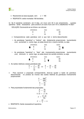 Instituto Federal
Campus Araranguá

• Resolvendo-se essa equação, vem:

x = 180

• RESPOSTA: serão montadas 180 bicicletas.
b) Se 8 operários constroem, em 6 dias, um muro com 40 m de comprimento, quantos
operários serão necessários para construir um outro muro com 70 m, trabalhando 14 dias?
SOLUÇÃO: Escrevendo-se as linhas e as colunas:
OPERÁRIOS

DIAS

8
x

6
14

MURO

40
70

• Comparando-se cada grandeza com a que tem o termo desconhecido:

−

As grandezas "operários" e "metros" são diretamente proporcionais (aumentando
uma, aumentará a outra), logo, as setas devem ter o mesmo sentido, ou seja:
OPERÁRIOS

DIAS

8
x

−

6
14

70
40

As grandezas "operários" e "dias" são inversamente proporcionais (aumentando
uma, diminuirá a outra), logo, as setas devem ter sentido contrário, ou seja:
OPERÁRIOS

DIAS

8
x

6
14

• As razões relativas a essas grandezas são:

8
=
x

•

MURO

1
40
x
6
70
14

ou

MURO

40
70

8
14
40
=
x
x
6
70

Para escrever a proporção correspondente, deve-se igualar a razão da grandeza
desconhecida
no produto do inverso das razões relativas às grandezas inversamente
proporcionais:

8
56056
=
x
42042
8
56
=
x
42
• Pela propriedade fundamental das proporções:

8
56
=
X
42
8. 42 = X . 56
81 . 42
X =
567
42
X =
= 6
7

• RESPOSTA: Serão necessários 6 operários.
Eletromecânica

Página: 57

 