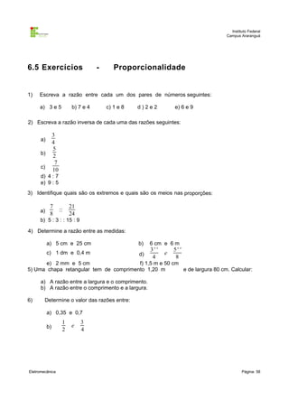 Instituto Federal
Campus Araranguá

6.5 Exercícios

1)

-

Proporcionalidade

Escreva a razão entre cada um dos pares de números seguintes:
a) 3 e 5

b) 7 e 4

c) 1 e 8

d)2e2

e) 6 e 9

2) Escreva a razão inversa de cada uma das razões seguintes:

3
4
5
2
7
10

a)
b)
c)

d) 4 : 7
e) 9 : 5
3) Identifique quais são os extremos e quais são os meios nas proporções:
a)

7
8

::

21
24

b) 5 : 3 : : 15 : 9
4) Determine a razão entre as medidas:
a) 5 cm e 25 cm

b)

6 cm e 6 m

c) 1 dm e 0,4 m

d)

e

3' '
4

5' '
8

e) 2 mm e 5 cm
f) 1,5 m e 50 cm
5) Uma chapa retangular tem de comprimento 1,20 m
e de largura 80 cm. Calcular:
a) A razão entre a largura e o comprimento.
b) A razão entre o comprimento e a largura.
6)

Determine o valor das razões entre:
a) 0,35 e 0,7
b)

Eletromecânica

1
2

e

3
4

Página: 58

 