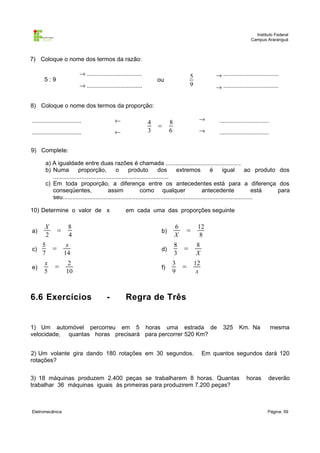 Instituto Federal
Campus Araranguá

7) Coloque o nome dos termos da razão:
→ .................................

5:9

→ .................................

→ .................................

5
9

ou

→ .................................

8) Coloque o nome dos termos da proporção:
..............................

←

..............................

←

4
3

=

→

..............................

→

8
6

..............................

9) Complete:
a) A igualdade entre duas razões é chamada .............................................
b) Numa
proporção,
o
produto
dos
extremos
é
igual
ao produto dos
.....................................................................
c) Em toda proporção, a diferença entre os antecedentes está para a diferença dos
conseqüentes,
assim
como qualquer
antecedente
está
para
seu..................................................................................................................
10) Determine o valor de x
a)
c)
e)

X
2
5
7
x
5

=
=
=

em cada uma das proporções seguinte

8
4

b)

6
X

x
14

d)

8
=
3

f)

3
9

2
10

6.6 Exercícios

-

12
8

=

=

8
X
12
x

Regra de Três

1) Um automóvel percorreu em 5 horas uma estrada de
velocidade, quantas horas precisará para percorrer 520 Km?
2) Um volante gira dando 180 rotações em 30 segundos.
rotações?

325

Km. Na

Em quantos segundos dará 120

3) 18 máquinas produzem 2.400 peças se trabalharem 8 horas. Quantas
trabalhar 36 máquinas iguais às primeiras para produzirem 7.200 peças?

Eletromecânica

mesma

horas

deverão

Página: 59

 