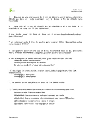 Instituto Federal
Campus Araranguá

4)
Dispondo de uma engrenagem de 60 mm de diâmetro com 30 dentes, determinar o
diâmetro que deve ter
outra engrenagem com 12 dentes, a fim de utiliza-la numa
transmissão.
5)
Uma polia de 20 mm de diâmetro tem de circunferência 62,8 mm. Qual
circunferência de outra com 50 mm de diâmetro?
6) Uma bomba eleva
hora e 15 minutos?

180

litros

de

água

em

6

é

a

minutos. Quantos litros elevará em 1

7) Um automóvel gasta 6 litros de gasolina para percorrer 65 Km. Quantos litros gastará
num percurso de 910 Km?

8) Nove pedreiros constroem uma casa em 8 dias, trabalhando 5 horas por dia. Em quantos
dias 12 pedreiros, trabalhando 6 horas por dia, poderiam construir a mesma casa?
9) Uma mulher partiu um terreno em quatro partes iguais e doou uma para cada filho
Desenhe o terreno com as divisões
Qual fração indica cada parte de cada filho
Se o terreno tem 2.400 m2, qual a área de cada filho?
10) Três amigos, em uma lanchonete, dividiram a conta, cada um pagando 3/8, 1/3 e 7/24,
respectivamente.
Quem pagou a maior parte?
Quem pagou a menor parte?
11) Um parafuso tem 7/8 polegadas, e um outro, 3/4. Qual deles é o maior?

12) Classifique as relações em diretamente proporcionais e indiretamente proporcionais
a) Quantidade de cimento e área da obra
b) Velocidade de uma impressora e páginas impressas por minuto
c) Velocidade de uma impressora e tempo necessário para imprimir 100 páginas
d) Quantidade de kwh consumidos e conta de energia
e) Desconto promocional e valor pago por um produto

Eletromecânica

Página: 60

 