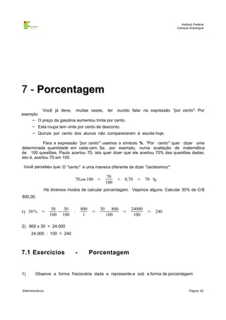 Instituto Federal
Campus Araranguá

7 - Porcentagem
Você já deve, muitas vezes, ter ouvido falar na expressão "por cento". Por
exemplo:
− O preço da gasolina aumentou trinta por cento.

−
−

Esta roupa tem vinte por cento de desconto.
Quinze por cento dos alunos não compareceram à escola hoje.

Para a expressão "por cento" usamos o símbolo %. "Por cento" quer dizer uma
determinada quantidade em cada cem. Se, por exemplo, numa avaliação de matemática
de 100 questões, Paulo acertou 70, isto quer dizer que ele acertou 70% das questões dadas,
isto é, acertou 70 em 100.
Você percebeu que: O "cento" é uma maneira diferente de dizer "centésimos":

70 em 100 =

70
100

= 0,70 = 70 %

Há diversos modos de calcular porcentagem. Vejamos alguns: Calcular 30% de Cr$
800,00.
1) 30 %

=

30
30

100 100

800
1

.

=

30 . 800
100

=

24000
100

= 240

2) 800 x 30 = 24.000
24.000 : 100 = 240

7.1 Exercícios

1)

-

Porcentagem

Observe a forma fracionária dada e represente-a sob a forma de porcentagem:

Eletromecânica

Página: 62

 