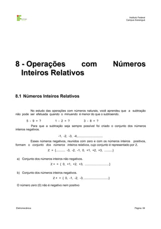 Instituto Federal
Campus Araranguá

8 - Operações
com
Inteiros Relativos

Números

8.1 Números Inteiros Relativos
No estudo das operações com números naturais, você aprendeu que a subtração
não pode ser efetuada quando o minuendo é menor do que o subtraendo.
5 - 9 = ?

1 - 2 = ?

3 - 8 = ?

Para que a subtração seja sempre possível foi criado o conjunto dos números
inteiros negativos.
-1, -2, -3, -4,..............................
Esses números negativos, reunidos com zero e com os números inteiros positivos,
formam o conjunto dos números inteiros relativos, cujo conjunto é representado por Ζ.
Ζ = {........... -3, -2, -1, 0, +1, +2, +3, ..........}
a) Conjunto dos números inteiros não negativos.
Ζ + = { 0, +1, +2, +3, .............................}
b) Conjunto dos números inteiros negativos.
Ζ + = { 0, -1, -2, -3, .............................}
O número zero (0) não é negativo nem positivo

Eletromecânica

Página: 64

 