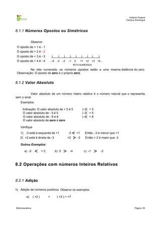 Instituto Federal
Campus Araranguá

8.1.1 Números Opostos ou Simétricos
Observe:
O oposto de + 1 é - 1
O oposto de + 2 é - 2
O oposto de + 3 é - 3

↓

↓

↓

↓

O oposto de + 4 é - 4

...-4

-3

-2

↓

-1

0

↓

↓

+1 +2

↓

↓

+3 +4...

RETA NUMERADA

Na reta numerada, os números opostos estão a uma mesma distância do zero.
Observação: O oposto de zero é o próprio zero.

8.1.2 Valor Absoluto
Valor absoluto de um número inteiro relativo é o número natural que o representa,
sem o sinal.
Exemplos:
Indicação: O valor absoluto de + 5 é 5
O valor absoluto de - 5 é 5
O valor absoluto de - 8 é 8
O valor absoluto de zero é zero

|+5| = 5
|−5| = 5
|−8| = 8

Verifique

< +1
+2 > -3

1) -3 está à esquerda de +1

-3

2) +2 está à direita de -3

Então, -3 é menor que +1
Então + 2 é maior que -3

Outros Exemplos:
a) -2

<

+2

b) 0

>

-4

c) -1

>

-3

8.2 Operações com números Inteiros Relativos

8.2.1 Adição
1) Adição de números positivos. Observe os exemplos:
a)

Eletromecânica

( +2 )

+

( +5 ) = +7

Página: 65

 