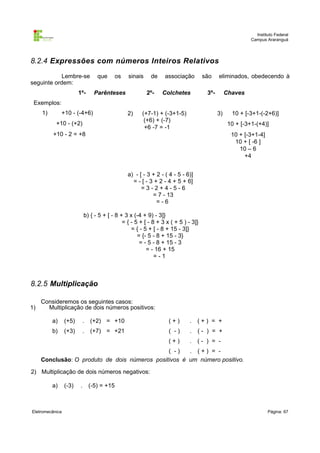 Instituto Federal
Campus Araranguá

8.2.4 Expressões com números Inteiros Relativos
Lembre-se
seguinte ordem:

que

1º-

os

sinais

Parênteses

de
2º-

associação

são

Colchetes

eliminados, obedecendo à

3º-

Chaves

Exemplos:
1)

+10 - (-4+6)
+10 - (+2)

2)

(+7-1) + (-3+1-5)
(+6) + (-7)
+6 -7 = -1

3)

10 + [-3+1-(-2+6)]
10 + [-3+1-(+4)]

+10 - 2 = +8

10 + [-3+1-4]
10 + [ -6 ]
10 – 6
+4
a) - [ - 3 + 2 - ( 4 - 5 - 6)]
= - [ - 3 + 2 - 4 + 5 + 6]
=3-2+4-5-6
= 7 - 13
=-6

b) { - 5 + [ - 8 + 3 x (-4 + 9) - 3]}
= { - 5 + [ - 8 + 3 x ( + 5 ) - 3]}
= { - 5 + [ - 8 + 15 - 3]}
= {- 5 - 8 + 15 - 3}
= - 5 - 8 + 15 - 3
= - 16 + 15
=-1

8.2.5 Multiplicação
1)

Consideremos os seguintes casos:
Multiplicação de dois números positivos:
a)

(+5)

.

(+2) = +10

(+)

.

(+) = +

b)

(+3)

.

(+7) = +21

( -)

.

(- ) = +

(+)

.

(- ) = -

( -)
. (+) = Conclusão: O produto de dois números positivos é um número positivo.
2) Multiplicação de dois números negativos:
a)

Eletromecânica

(-3)

.

(-5) = +15

Página: 67

 