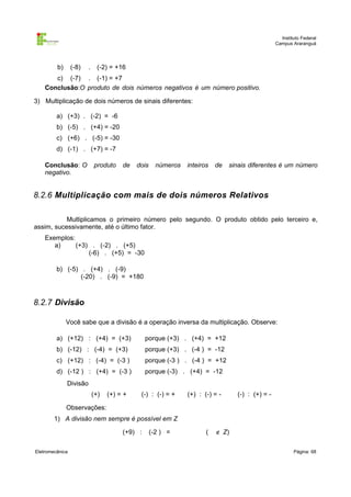 Instituto Federal
Campus Araranguá

b)

(-8)

.

(-2) = +16

c) (-7) . (-1) = +7
Conclusão:O produto de dois números negativos é um número positivo.
3) Multiplicação de dois números de sinais diferentes:
a) (+3) . (-2) = -6
b) (-5) . (+4) = -20
c) (+6) . (-5) = -30
d) (-1) . (+7) = -7
Conclusão: O
negativo.

produto

de

dois

números

inteiros

de

sinais diferentes é um número

8.2.6 Multiplicação com mais de dois números Relativos
Multiplicamos o primeiro número pelo segundo. O produto obtido pelo terceiro e,
assim, sucessivamente, até o último fator.
Exemplos:
a)
(+3) . (-2) . (+5)
(-6) . (+5) = -30
b) (-5) . (+4) . (-9)
(-20) . (-9) = +180

8.2.7 Divisão
Você sabe que a divisão é a operação inversa da multiplicação. Observe:
a) (+12) : (+4) = (+3)

porque (+3) . (+4) = +12

b) (-12) : (-4) = (+3)

porque (+3) . (-4 ) = -12

c) (+12) : (-4) = (-3 )

porque (-3 ) . (-4 ) = +12

d) (-12 ) : (+4) = (-3 )

porque (-3) . (+4) = -12

Divisão
(+)

(+) = +

(-) : (-) = +

(+) : (-) = -

(-) : (+) = -

Observações:
1) A divisão nem sempre é possível em Z
(+9) :
Eletromecânica

(-2 ) =

(

∉ Z)
Página: 68

 