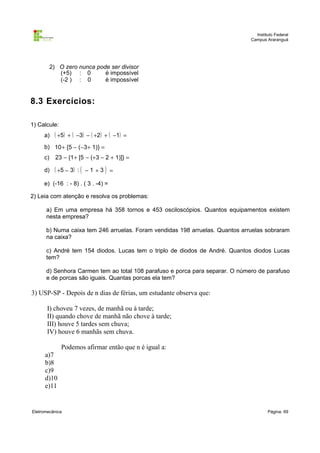 Instituto Federal
Campus Araranguá

2) O zero nunca pode ser divisor
(+5) : 0
é impossível
(-2 ) : 0
é impossível

8.3 Exercícios:
1) Calcule:
a) ( +5) + ( −3) − ( +2) + ( −1) =
b) 10+ {5 − (−3+ 1)} =
c)

23 − {1+ [5 − (+3 − 2 + 1)]} =

d) ( +5 − 3) : ( − 1 + 3 ) =
e) (-16 : - 8) . ( 3 . -4) =
2) Leia com atenção e resolva os problemas:
a) Em uma empresa há 358 tornos e 453 osciloscópios. Quantos equipamentos existem
nesta empresa?
b) Numa caixa tem 246 arruelas. Foram vendidas 198 arruelas. Quantos arruelas sobraram
na caixa?
c) André tem 154 diodos. Lucas tem o triplo de diodos de André. Quantos diodos Lucas
tem?
d) Senhora Carmen tem ao total 108 parafuso e porca para separar. O número de parafuso
e de porcas são iguais. Quantas porcas ela tem?

3) USP-SP - Depois de n dias de férias, um estudante observa que:
I) choveu 7 vezes, de manhã ou à tarde;
II) quando chove de manhã não chove à tarde;
III) houve 5 tardes sem chuva;
IV) houve 6 manhãs sem chuva.
Podemos afirmar então que n é igual a:
a)7
b)8
c)9
d)10
e)11

Eletromecânica

Página: 69

 