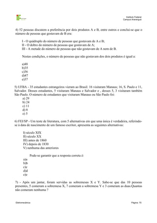 Instituto Federal
Campus Araranguá

4) 52 pessoas discutem a preferência por dois produtos A e B, entre outros e conclui-se que o
número de pessoas que gostavam de B era:
I - O quádruplo do número de pessoas que gostavam de A e B;
II - O dobro do número de pessoas que gostavam de A;
III - A metade do número de pessoas que não gostavam de A nem de B.
Nestas condições, o número de pessoas que não gostavam dos dois produtos é igual a:
a)48
b)35
c)36
d)47
e)37
5) UFBA - 35 estudantes estrangeiros vieram ao Brasil. 16 visitaram Manaus; 16, S. Paulo e 11,
Salvador. Desses estudantes, 5 visitaram Manaus e Salvador e , desses 5, 3 visitaram também
São Paulo. O número de estudantes que visitaram Manaus ou São Paulo foi:
a) 29
b) 24
c) 11
d) 8
e) 5
6) FEI/SP - Um teste de literatura, com 5 alternativas em que uma única é verdadeira, referindose à data de nascimento de um famoso escritor, apresenta as seguintes alternativas:
I) século XIX
II) século XX
III) antes de 1860
IV) depois de 1830
V) nenhuma das anteriores
Pode-se garantir que a resposta correta é:
a)a
b)b
c)c
d)d
e)e
7) - Após um jantar, foram servidas as sobremesas X e Y. Sabe-se que das 10 pessoas
presentes, 5 comeram a sobremesa X, 7 comeram a sobremesa Y e 3 comeram as duas.Quantas
não comeram nenhuma ?

Eletromecânica

Página: 70

 