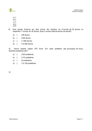 Instituto Federal
Campus Araranguá

a) 1
b) 2
c) 3
d) 4
e) 0
8)

Uma escola funciona em dois turnos. No matutino há 8 turmas de 35 alunos, no
vespertino 7 turmas de 38 alunos. Qual o número total de alunos da escola?
a)

(

) 88 alunos.

b)

(

) 546 alunos.

c)

(

) 1.095 alunos.

d)

(

) 74.480 alunos.

9)
Numa estante cabem 270 livros. Em cada prateleira são arrumados 45 livros.
Quantas prateleiras são?
a)

(

) 225 prateleiras

b)

(

) 315 prateleiras

c)

(

) 6 prateleiras

d)

(

) 12.150 prateleiras

8.4

Eletromecânica

Página: 71

 