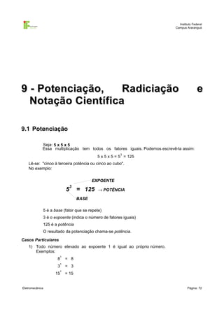 Instituto Federal
Campus Araranguá

9 - Potenciação,
Radiciação
Notação Científica

e

9.1 Potenciação
Seja: 5 x 5 x 5
Essa multiplicação tem todos os fatores iguais. Podemos escrevê-la assim:
3

5 x 5 x 5 = 5 = 125
Lê-se: "cinco à terceira potência ou cinco ao cubo".
No exemplo:
EXPOENTE

5

3

= 125

→ POTÊNCIA

BASE
5 é a base (fator que se repete)
3 é o expoente (indica o número de fatores iguais)
125 é a potência
O resultado da potenciação chama-se potência.
Casos Particulares
1) Todo número elevado ao expoente 1 é igual ao próprio número.
Exemplos:
1

= 8

1

= 3

1

= 15

8
3
15

Eletromecânica

Página: 72

 