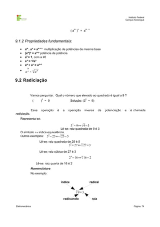 Instituto Federal
Campus Araranguá

m

n

m.n

(a ) = a

9.1.2 Propriedades fundamentais:
•
•
•
•
•
•

am . an = am + n multiplicação de potências de mesma base
(am)p = am.p potência de potência
a0 = 1, com a ≠0
a-n = 1/an
am ÷ an = am-n
m
n

a =

n

am

9.2 Radiciação

Vamos perguntar: Qual o número que elevado ao quadrado é igual a 9 ?
2

(

2

) = 9

Essa

operação

Solução: (3 = 9)
é

a

operação

inversa

da

potenciação

e

é chamada

radiciação.
Representa-se:

32=9⇔  9=3

Lê-se: raiz quadrada de 9 é 3
O símbolo ⇔ indica equivalência.
Outros exemplos: 52=25⇔  25=5
Lê-se: raiz quadrada de 25 é 5
3

3

3 =27⇔  27=3

Lê-se: raiz cúbica de 27 é 3
4

4

2 =16 ⇔  16=2
Lê-se: raiz quarta de 16 é 2
Nomenclatura
No exemplo:
índice

radical
2
 9=3

radicando
Eletromecânica

raiz
Página: 74

 