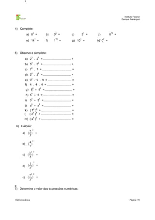 2
3

Instituto Federal
Campus Araranguá

4) Complete:
0

a) 8 =

6

b)
f)

1

e) 14 =

0 =
1

72

=

1

c)

3 =
1

g) 10 =

72

d)

0

=

2

h)10 =

5) Observe e complete:
3

5

2

2

a) 2 . 2 =................................... =
b) 5 . 5 =................................... =
5

c) 7 . 7 = .................................... =
4

2

d) 3 . 3 =................................... =
2

e) 9 . 9 . 9 = ............................. =
f)

4 . 4 . 4 = .............................. =
6

2

g) 8 ÷ 8 =.................................. =
4

h) 5 ÷ 5 = ................................... =
7

7

6

5

i)

3 ÷ 3 =.................................. =

j)

a ÷ a =.................................. =
4

2

5

3

k) ( 7 ) = ..................................... =
3 9
l) ( 2 ) = ..................................... =
m) ( a ) = ..................................... =
6) Calcule:
a)

2 2
  =
3

b)

4
 
7

c)

3
  =
5

2

2 3

2

1
d)  3  =
3
ε)



22 2
 =
33

e
7) Determine o valor das expressões numéricas:

Eletromecânica

Página: 78

 