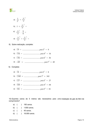 Instituto Federal
Campus Araranguá

a)

1
3 2
  
2
22

b)

3 2
1    =
5

a)

a)

2 3
9
  .
=
3
8
3 2
2 2
  ÷   =
5
5

8) Sobre radiciação, complete:
a)

2
 9 = .................................... pois 32 = 9

b)

2
 16 = .................................... pois 4 2 = 16

c)

2
 36 = .................................... pois 6 2 = 36

d)

 49 = ......................................... pois7 2 = 49

9) Complete:
a)

3
 8 = .................................... pois 23 = 8

b)

3
 343 = ............................. pois 73 = 343

c)

3
 27 = .................................... pois33 = 27

d)

3
 64 = .................................... pois 43 = 64

e)

4
 81 = .................................... pois 34 = 81

10) Quantos canos de 5 metros são necessários para uma instalação de gás de 8km de
comprimento?
a)

(

)

160 canos.

b)

(

)

1.600 canos.

c)

(

)

40 canos.

d)

(

)

16.000 canos.

Eletromecânica

Página: 79

 