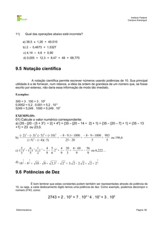 Instituto Federal
Campus Araranguá

11)

Qual das operações abaixo está incorreta?
a) 38,5 x 1,26 = 49,510
b) 2 - 0,4673 = 1,5327
c) 4,14 ÷ 4,6 = 0,90
d) 0,005 + 12,3 + 8,47 + 48 = 68,775

9.5 Notação científica
A notação científica permite escrever números usando potências de 10. Sua principal
utilidade é a de fornecer, num relance, a idéia da ordem de grandeza de um número que, se fosse
escrito por extenso, não daria essa informação de modo tão imediato.
Exemplos:
300 = 3 . 100 = 3 . 102
0,0052 = 5,2 . 0,001 = 5,2 . 10-3
5249 = 5,249 . 1000 = 5,249 . 103

EXEMPLOS:
01) Calcule o valor numérico correspondente:
a) {35 - [20 - (5 + 32) ÷ 2] + 40} = {35 – [20 – 14 ÷ 2] + 1} = {35 – [20 – 7] + 1} = {35 – 13
+1} = 23 ou 23,0.
(− 2) 3 − (− 3) 2 .(− 5) 0 + (+ 10) 3 − 8 − 9.1 + 1000 − 8 − 9 + 1000 983
=
=
=
b)
ou 196,6
25 − 20
5
5
(+ 5) 2 − (− 4)(− 5)
2 2 6 − 1 1 − 3 4 5 3 4 20 4 − 60
56
=
= −
c) ( ) − ( ) .( ) = − .2 = −
ou 6,222…
3
5
2
9 6
9 3
9
9
1

1

d) 18 2 − 8 2 =

1

18 −

8=

2.32 −

2 3 = 3. 2 − 2. 2 =

2 = 22

9.6 Potências de Dez
É bom lembrar que estas constantes podem também ser representadas através de potência de
10, ou seja, a cada deslocamento digito temos uma potência de dez. Como exemplo, podemos decompor o
número 2743, como:

2743 = 2 . 103 + 7 . 102 + 4 . 101 + 3 . 100
Eletromecânica

Página: 80

 