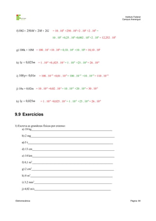 Instituto Federal
Campus Araranguá

f) 10G + 250M + 2 M + 2G

= 10 . 109 +250 . 106 +2 . 106 +2 . 109 =
10 . 109 +0,25 . 109 +0,002 . 109 +2 . 109 = 12,252 . 109

g) 100k + 10M = 100 . 103 +10 . 106 = 0,10 . 106 +10 . 106 = 10,10 . 106

h) 1µ + 0,025m

i) 100 p + 0,01n

= 1 . 10-6 +0.,025 . 10-3 = 1 . 10-6 +25 . 10-6 = 26 . 10-6

= 100 . 10-12 +0,01 . 10-9 = 100 . 10-12 +10 . 10-12 = 110 . 10-12

j) 10u + 0,02m = 10 . 10-6 +0,02 . 10-3 = 10 . 10-6 +20 . 10-6 = 30 . 10-6

k) 1µ + 0,025m

= 1 . 10-6 +0,025 . 10-3 = 1 . 10-6 +25 . 10-6 = 26 . 10-6

9.9 Exercícios
1) Escreva as grandezas físicas por extenso:
a) 18 kg________________________________________________________
b) 2 mg__________________________________________________________
c) 5 t___________________________________________________________
d) 13 cm_________________________________________________________
e) 14 km_________________________________________________________
f) 0,1 m2________________________________________________________
g) 2 cm2_________________________________________________________
h) 8 m3_________________________________________________________
i) 3,2 mm3______________________________________________________
j) 4,02 m/s_____________________________________________________

Eletromecânica

Página: 84

 