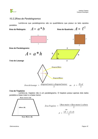 Instituto Federal
Campus Araranguá

10.2.2Área de Paralelogramos
Lembre-se que paralelogramos são os quadriláteros que possui os lado opostos
paralelos.
Área do Retângulo:

A = a *b

Área do Quadrado:

A = ℓ2

Área do Paralelogramo:

A = a*h
Área do Losango

Área do losango =

diagonal maior x diagonal menor
2

ou

A =

Dxd
2

Área de Trapézios
Lembre-se, trapézio não é um paralelogramo. O trapézio possui apenas dois lados
paralelos a base maior e a base menor.

Área Trapézio =

Eletromecânica

 Base maior Base menor  x altura
2
ou
D  d  x h
A =
2

Página: 87

 