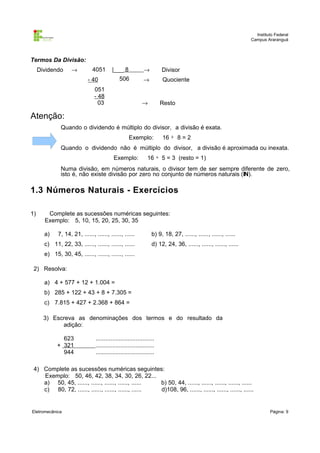 Instituto Federal
Campus Araranguá

Termos Da Divisão:
Dividendo

→

4051

|___ 8

→

Divisor

506

→

Quociente

- 40
051
- 48
03

→

Resto

Atenção:
Quando o dividendo é múltiplo do divisor, a divisão é exata.
Exemplo:

16 ÷ 8 = 2

Quando o dividendo não é múltiplo do divisor, a divisão é aproximada ou inexata.
Exemplo:

16 ÷ 5 = 3 (resto = 1)

Numa divisão, em números naturais, o divisor tem de ser sempre diferente de zero,
isto é, não existe divisão por zero no conjunto de números naturais (IN).

1.3 Números Naturais - Exercícios
1)

Complete as sucessões numéricas seguintes:
Exemplo: 5, 10, 15, 20, 25, 30, 35
a)

7, 14, 21, ......, ......, ......, ......

c) 11, 22, 33, ......, ......, ......, ......

b) 9, 18, 27, ......, ......, ......, ......
d) 12, 24, 36, ......, ......, ......, ......

e) 15, 30, 45, ......, ......, ......, ......
2) Resolva:
a) 4 + 577 + 12 + 1.004 =
b) 285 + 122 + 43 + 8 + 7.305 =
c) 7.815 + 427 + 2.368 + 864 =
3) Escreva as denominações dos termos e do resultado da
adição:
623
+ 321
944

...................................
...................................
...................................

4) Complete as sucessões numéricas seguintes:
Exemplo: 50, 46, 42, 38, 34, 30, 26, 22...
a) 50, 45, ......, ......, ......, ......, ......
b) 50, 44, ......, ......, ......, ......, ......
c) 80, 72, ......, ......, ......, ......, ......
d)108, 96, ......, ......, ......, ......, ......

Eletromecânica

Página: 9

 