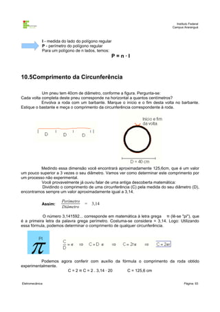 Instituto Federal
Campus Araranguá

l - medida do lado do polígono regular
P - perímetro do polígono regular
Para um polígono de n lados, temos:

P=n·l

10.5Comprimento da Circunferência
Um pneu tem 40cm de diâmetro, conforme a figura. Pergunta-se:
Cada volta completa deste pneu corresponde na horizontal a quantos centímetros?
Envolva a roda com um barbante. Marque o início e o fim desta volta no barbante.
Estique o bastante e meça o comprimento da circunferência correspondente à roda.

Medindo essa dimensão você encontrará aproximadamente 125,6cm, que é um valor
um pouco superior a 3 vezes o seu diâmetro. Vamos ver como determinar este comprimento por
um processo não experimental.
Você provavelmente já ouviu falar de uma antiga descoberta matemática:
Dividindo o comprimento de uma circunferência (C) pela medida do seu diâmetro (D),
encontramos sempre um valor aproximadamente igual a 3,14.
Assim:

Perimetro
Diâmetro

= 3,14

O número 3,141592... corresponde em matemática à letra grega π (lê-se "pi"), que
é a primeira letra da palavra grega perímetro. Costuma-se considera = 3,14. Logo: Utilizando
essa fórmula, podemos determinar o comprimento de qualquer circunferência.

Podemos agora conferir com auxílio da fórmula o comprimento da roda obtido
experimentalmente.
C = 2 π C = 2 . 3,14 · 20
C = 125,6 cm
Eletromecânica

Página: 93

 