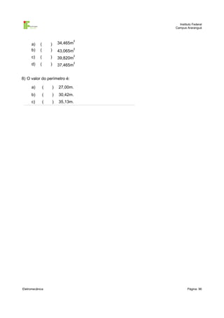 Instituto Federal
Campus Araranguá

a)
b)

(
(

)
)

34,465m

2

43,065m

2

c)

(

)

39,820m

d)

(

)

37,465m

2
2

8) O valor do perímetro é:
a)

(

)

27,00m.

b)

(

)

30,42m.

c)

(

)

35,13m.

Eletromecânica

Página: 96

 