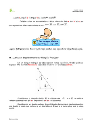 Instituto Federal
Campus Araranguá

Ângulo A, ângulo B ou ângulo C ou ângulo

, ângulo

.

Os lados podem ser representados por letras minúsculas, lado a, lado b, lado c, ou
pelo segmento de reta correspondente ao lado:

.

A parte da trigonometria desenvolvida neste capítulo está baseada no triângulo retângulo.

11.1.2Relações Trigonométricas no triângulo retângulo
Em um triângulo retângulo os lados recebem nomes específicos. O lado oposto ao
ângulo de 90ºé chamado hipotenusa e os outros dois lados são chamados catetos.


Considerando o triângulo abaixo AC é a hipotenusa AB
Também podemos dizer que a é a hipotenusa e b e c são os catetos.

e e BC os catetos.

Considerando um ângulo qualquer de um triângulo chamamos de cateto adjacente a
este ângulo, o cateto que pertence a um dos lados do ângulo e, o outro cateto será o cateto
oposto.

Eletromecânica

Página: 99

 