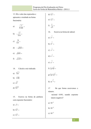 Programa de Pós-Graduação em Física
Curso de Verão de Matemática Básica – 2011.1
10
13. Dê o valor das expressões e
apresente o resultado na forma
fracionária:
a) 
100
1
b) 

16
1
c) 
9
4
d) 
 01
,
0
e) 
81
,
0
f) 
25
,
2
14. Calcule a raiz indicada:
a)
9 3
a
b) 3
48
c) 7
t
d)
4 12
t
15. Escreva na forma de potência
com expoente fracionário:
a) 
7
b) 
4 3
2
c) 
5 2
3
d) 
6 5
a
e) 
3 2
x
f) 
3
1
16. Escreva na forma de radical:
a) 
5
1
2
b) 
3
2
4
c) 
4
1
x
d) 

2
1
8
e) 
7
5
a
f)   
4
1
3
b
a
g)   

5
1
2
n
m
h) 

4
3
m
17 De que forma escrevemos o
número
racional 0,001, usando expoente
inteiro negativo?
a) 1
10
b) 2
10
c) 3
10
 