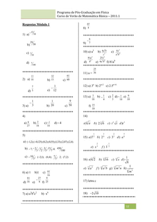 Programa de Pós-Graduação em Física
Curso de Verão de Matemática Básica – 2011.1
12
Respostas Módulo 1
1) a) 10
13

b) 50
29
c)
10
1
d)
100
7
********************************
2) a) 10
11
b) 15
32
c) 60
61
d) 5
7
e) 12
1

********************************
3) a) 3
1

b) 20
1
c) 50
9
********************************
4)
a)
27
8 b)
16
3 c)
14
1
 d) 4

********************************
5)
a) ).
4
,
2
(
);
07
,
2
(
);
33
,
1
(
);
55
,
0
(
);
2
,
0
(
);
125
,
0
(
);
2
,
1
( 

b)
100
450
;
4
;
7
15
;
5
3
;
2
1
;
3
2
;
7 

c) )
2
,
7
(
;
2
;
5
7
);
4
,
0
(
);
1
,
2
(
;
3
10 

********************************
6) a) 1 b)1 c)
16
81
d) 16
81
e) 8
27

f) 25
9
********************************
7) a) a3
b6
c2
b) x8
********************************
8) 4
65
********************************
9) 7
6

********************************
10) a) a5
b) 3
8
4
c
b
a c) 4
4
3
4
b
a
x
d)
8
4
81
b
a
e)
6
2
8
4
25
b
a
x
f) 81a8
********************************
11) a = 36
25
********************************
12) a) 3n
b) 2n-3
c) 2.5n+4
********************************
13) a)
10
1 b)
4
1
 c)
3
2 d) -
10
1 e)
10
9
f)
10
15
********************************
14)
3
) a
a 3
6
.
2
)
b t
t
c 3
) 3
)t
d
********************************
15) 2
1
7
)
a 4
3
2
)
b 5
2
3
)
c 6
5
) a
d
3
2
) x
e 2
1
3
)

f
********************************
16) 5
2
)
a 3
16
)
b 4
) x
c
8
1
)
d
7 5
) a
e 4 3
) b
a
f 5 2
) n
m
g
4 3
1
)
m
h
********************************
17) letra c
********************************
18) 10
2

 