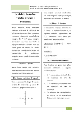 Programa de Pós-Graduação em Física
Curso de Verão de Matemática Básica – 2011.1
14
Módulo 2: Equações,
Tabelas, Gráficos e
Polinômios
Nesse capítulo serão abordados
conceitos referentes à construção de
tabelas e gráficos num plano cartesiano,
bem como o tratamento e resolução de
equações de 1º e 2º graus, equações
fracionárias, equações biquadradas e
equações irracionais, assuntos esses que
fazem parte da ementa do ensino
fundamental e ensino médio, sendo sua
compreensão de fundamental
importância para estudo de matemática
avançada.
2.1 Gráficos e Tabelas
Nessa seção faremos uma discussão
sobre a construção de tabelas e gráficos
num plano cartesiano ortogonal.
2.1.1 Sistema cartesiano Ortogonal
É um sistema constituído por dois eixos,
x (eixo das abscissas) e y (eixos das
ordenadas), perpendiculares entre si.
Esse sistema é utilizado para localizar
um ponto no plano sendo que a origem
do sistema está localizada no ponto 0.
2.1.2 Pares Ordenados
É um conjunto com dois elementos x e
y, sendo x o primeiro elemento e y o
segundo elemento, representado por
(x,y). Utilizamos esses pares para
localizar um ponto num plano.
Observação:    
x
y
y
x ,
,  , a menos
que y
x  .
Exemplo 1:
(3,2); (5,10); (9;0)
2.1.3 Localização de um Ponto
Para localizar um ponto num plano
cartesiano, utilizamos a seguinte
sequência prática:
 O 1º número do par ordenado deve
ser localizado no eixo das
abscissas.
 O 2º número do par ordenado deve
ser localizado no eixo das
ordenadas.
 No encontro das perpendiculares
aos eixos x e y, por esses pontos,
determinamos o ponto procurado.
 