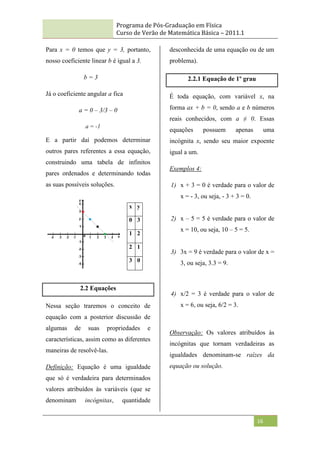 Programa de Pós-Graduação em Física
Curso de Verão de Matemática Básica – 2011.1
16
Para x = 0 temos que y = 3, portanto,
nosso coeficiente linear b é igual a 3.
b = 3
Já o coeficiente angular a fica
a = 0 – 3/3 – 0
a = -1
E a partir daí podemos determinar
outros pares referentes a essa equação,
construindo uma tabela de infinitos
pares ordenados e determinando todas
as suas possíveis soluções.
2.2 Equações
Nessa seção traremos o conceito de
equação com a posterior discussão de
algumas de suas propriedades e
características, assim como as diferentes
maneiras de resolvê-las.
Definição: Equação é uma igualdade
que só é verdadeira para determinados
valores atribuídos às variáveis (que se
denominam incógnitas, quantidade
desconhecida de uma equação ou de um
problema).
2.2.1 Equação de 1º grau
É toda equação, com variável x, na
forma ax + b = 0, sendo a e b números
reais conhecidos, com a ≠ 0. Essas
equações possuem apenas uma
incógnita x, sendo seu maior expoente
igual a um.
Exemplos 4:
1) x + 3 = 0 é verdade para o valor de
x = - 3, ou seja, - 3 + 3 = 0.
2) x – 5 = 5 é verdade para o valor de
x = 10, ou seja, 10 – 5 = 5.
3) 3x = 9 é verdade para o valor de x =
3, ou seja, 3.3 = 9.
4) x/2 = 3 é verdade para o valor de
x = 6, ou seja, 6/2 = 3.
Observação: Os valores atribuídos às
incógnitas que tornam verdadeiras as
igualdades denominam-se raízes da
equação ou solução.
x y
0 3
1 2
2 1
3 0
 