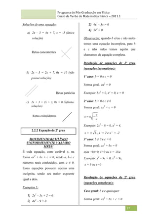 Programa de Pós-Graduação em Física
Curso de Verão de Matemática Básica – 2011.1
17
Soluções de uma equação:
a) 2x – 3 = 4x + 7, x = -5 (única
solução)
b) 2x – 3 = 2x + 7, 0x = 10 (não
possui solução)
c) 2x + 3 = 2x + 3, 0x = 0 (infinitas
soluções)
2.2.2 Equação de 2º grau
MOVIMENTO RETILÍNEO
UNIFORMEMENTE VARIADO
MRUV
É toda equação, com variável x, na
forma ax2
+ bx + c = 0, sendo a, b e c
números reais conhecidos, com a ≠ 0.
Essas equações possuem apenas uma
incógnita, sendo seu maior expoente
igual a dois.
Exemplos 5:
1) 2x2
– 5x + 2 = 0
2) 4x2
– 9 = 0
3) 4x2
– 3x = 0
4) 5x2
= 0
Observação: quando b e/ou c são nulos
temos uma equação incompleta, para b
e c não nulos temos aquilo que
chamamos de equação completa.
Resolução de equações de 2º grau
(equações incompletas):
1º caso: b = 0 e c = 0
Forma geral: ax2
= 0
Exemplo: 5x2
= 0, x² = 0, x = 0
2º caso: b = 0 e c ≠ 0
Forma geral: ax2
+ c = 0
a
c
x 


Exemplo: 2x2
– 8 = 0, x2
= 4,
x = 4
 , x’ = 2 e x’’ = -2
3º caso: b ≠ 0 e c = 0
Forma geral: ax2
+ bx = 0
x(ax +b)=0, x=0 ou x = -b/a
Exemplo: x2
– 9x = 0, x2
= 9x,
x = 9 ou x=0
Resolução de equações de 2º grau
(equações completas):
Caso geral: b e c quaisquer
Forma geral: ax2
+ bx + c = 0
Retas concorrentes
Retas paralelas
Retas coincidentes
 
